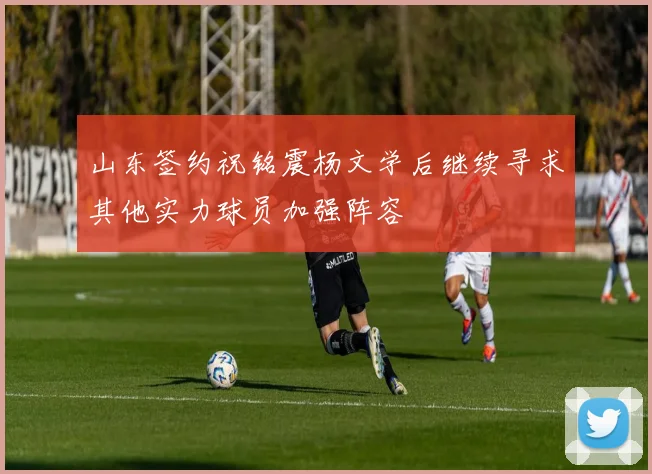 山东签约祝铭震杨文学后继续寻求其他实力球员加强阵容
