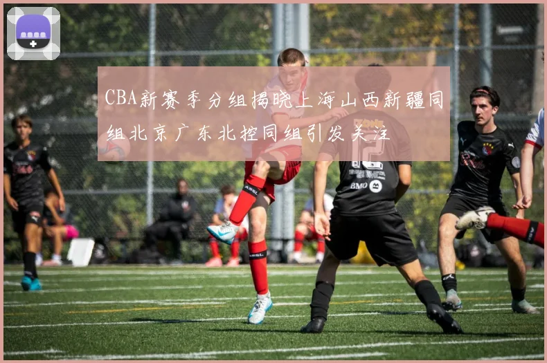 CBA新赛季分组揭晓上海山西新疆同组北京广东北控同组引发关注