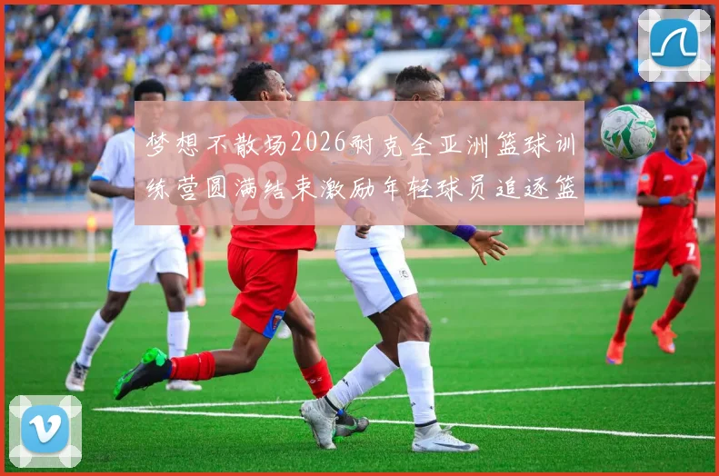 梦想不散场2026耐克全亚洲篮球训练营圆满结束激励年轻球员追逐篮球梦想