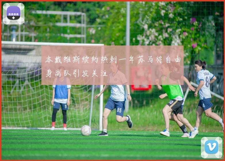 本戴维斯续约热刺一年苏马将自由身离队引发关注