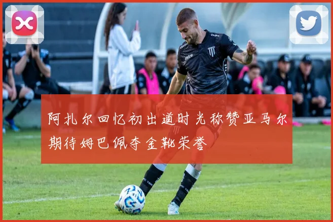 阿扎尔回忆初出道时光称赞亚马尔期待姆巴佩夺金靴荣誉