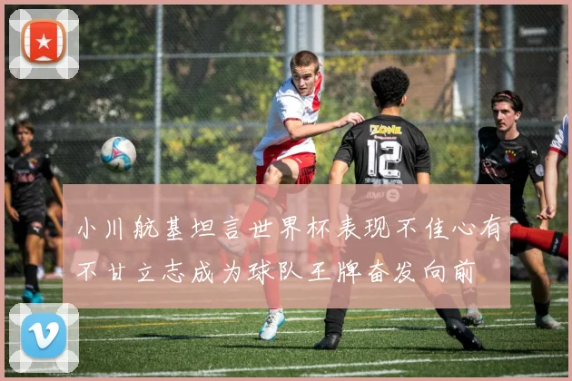 小川航基坦言世界杯表现不佳心有不甘立志成为球队王牌奋发向前