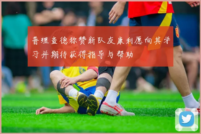 普理查德称赞新队友康利愿向其学习并期待获得指导与帮助