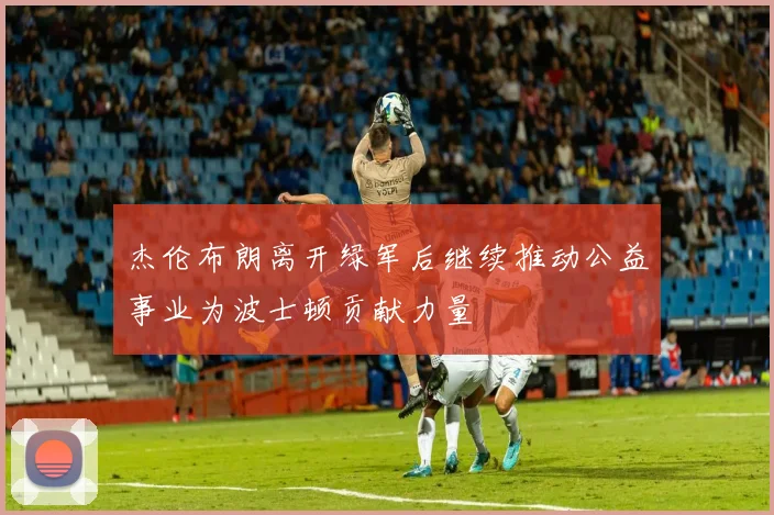 杰伦布朗离开绿军后继续推动公益事业为波士顿贡献力量