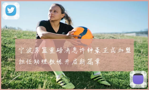 宁波男篮重磅消息许钟豪正式加盟担任助理教练开启新篇章
