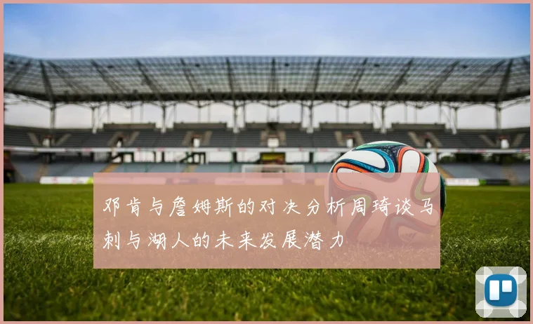 邓肯与詹姆斯的对决分析周琦谈马刺与湖人的未来发展潜力