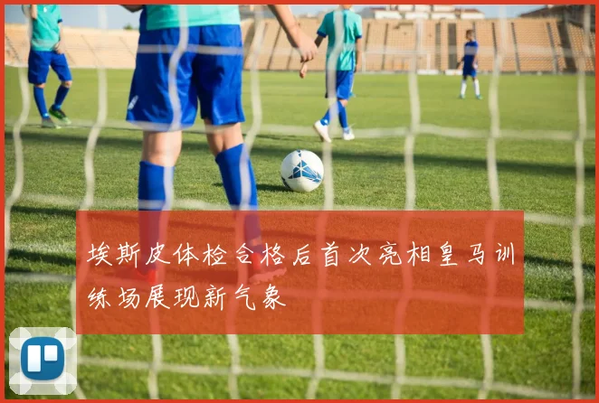 埃斯皮体检合格后首次亮相皇马训练场展现新气象