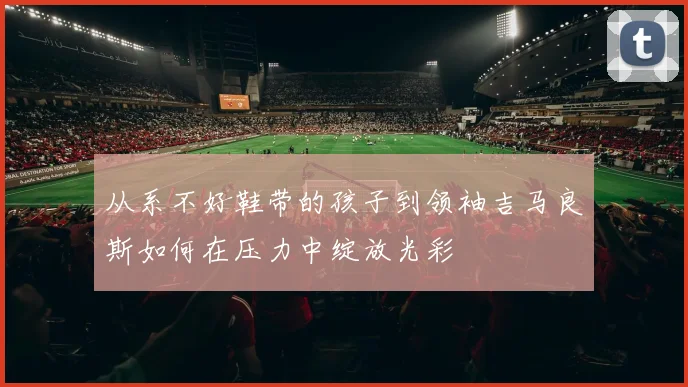 从系不好鞋带的孩子到领袖吉马良斯如何在压力中绽放光彩