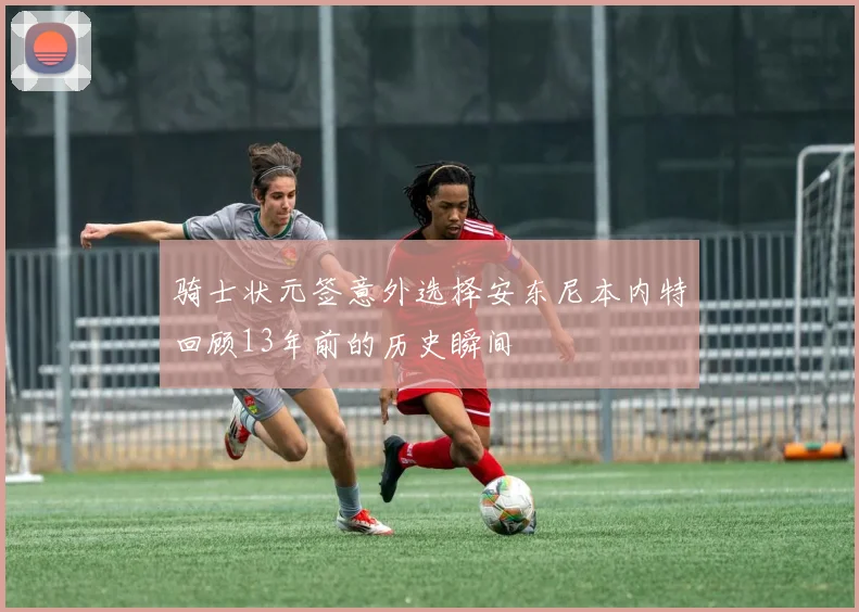 骑士状元签意外选择安东尼本内特回顾13年前的历史瞬间